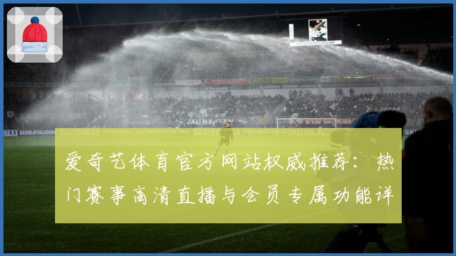 爱奇艺体育官方网站权威推荐：热门赛事高清直播与会员专属功能详解