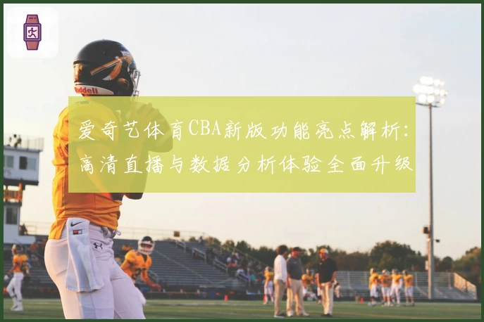 爱奇艺体育CBA新版功能亮点解析:高清直播与数据分析体验全面升级