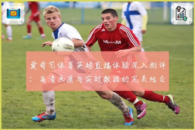 爱奇艺体育英超直播体验深入测评：高清画质与实时数据的完美结合