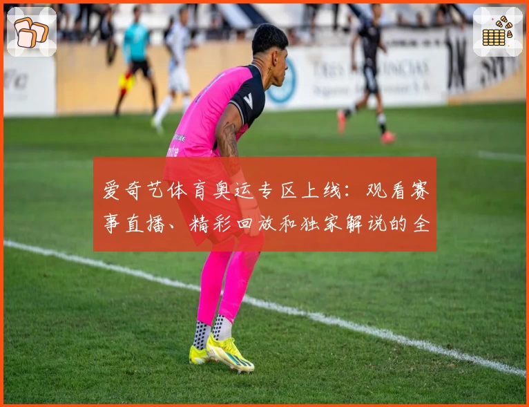 爱奇艺体育奥运专区上线：观看赛事直播、精彩回放和独家解说的全新体验