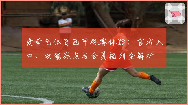 爱奇艺体育西甲观赛体验：官方入口、功能亮点与会员福利全解析