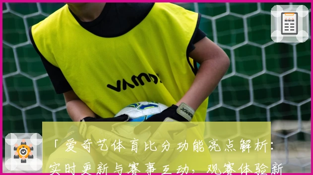 「爱奇艺体育比分功能亮点解析：实时更新与赛事互动，观赛体验新升级」