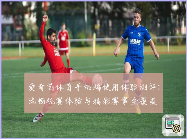 爱奇艺体育手机端使用体验测评：流畅观赛体验与精彩赛事全覆盖