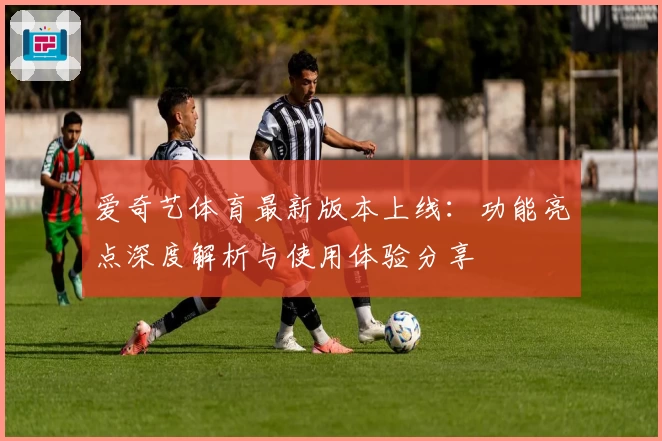 爱奇艺体育最新版本上线：功能亮点深度解析与使用体验分享