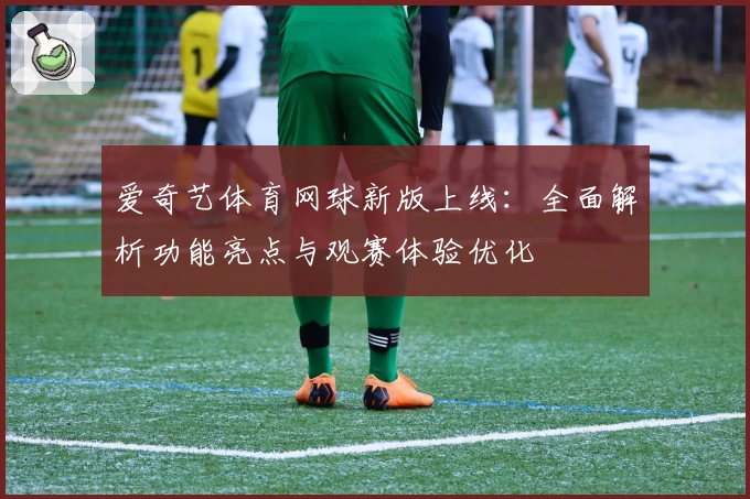 爱奇艺体育网球新版上线：全面解析功能亮点与观赛体验优化