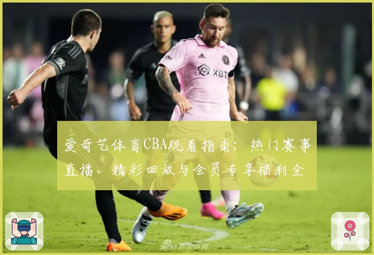 爱奇艺体育CBA观看指南：热门赛事直播、精彩回放与会员专享福利全解析