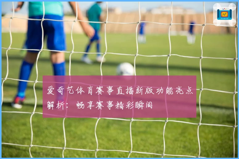 爱奇艺体育赛事直播新版功能亮点解析：畅享赛事精彩瞬间