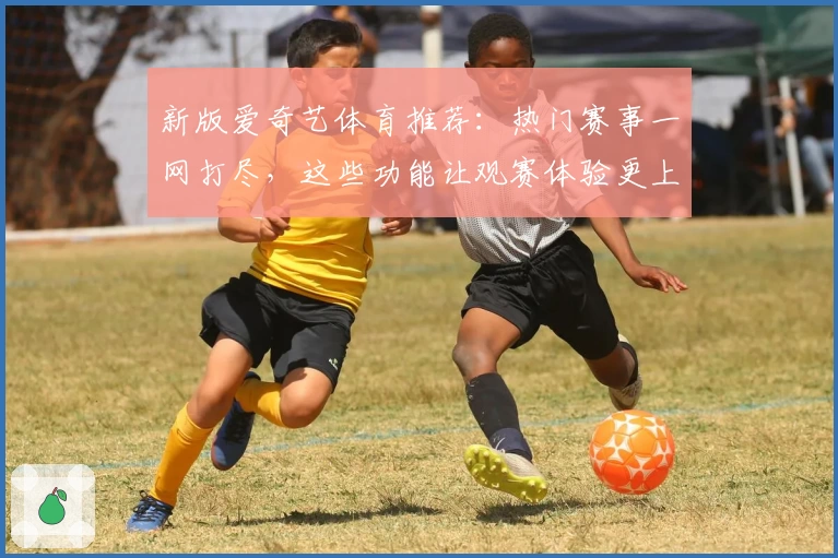 新版爱奇艺体育推荐：热门赛事一网打尽，这些功能让观赛体验更上一层楼