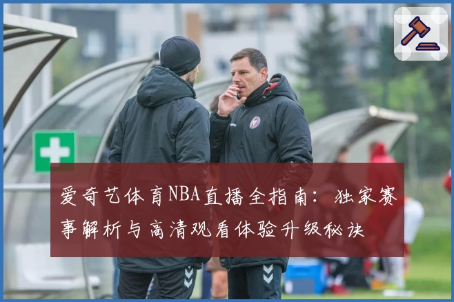 爱奇艺体育NBA直播全指南：独家赛事解析与高清观看体验升级秘诀